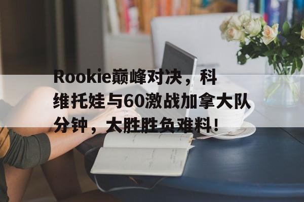 海星直播-Rookie巅峰对决,科维托娃与60激战加拿大队分钟,大胜胜负难料!的简单介绍